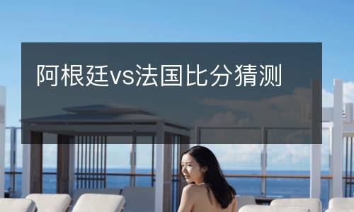 阿根廷vs法國比分猜測